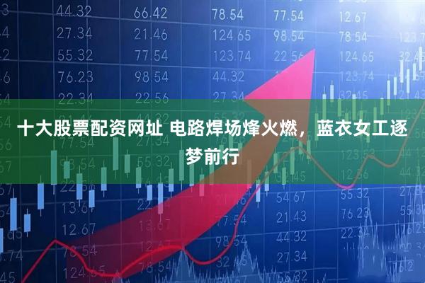 十大股票配资网址 电路焊场烽火燃，蓝衣女工逐梦前行