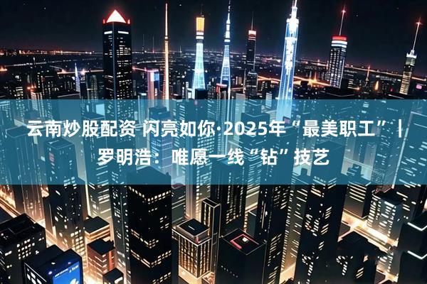 云南炒股配资 闪亮如你·2025年“最美职工”｜罗明浩：唯愿一线“钻”技艺
