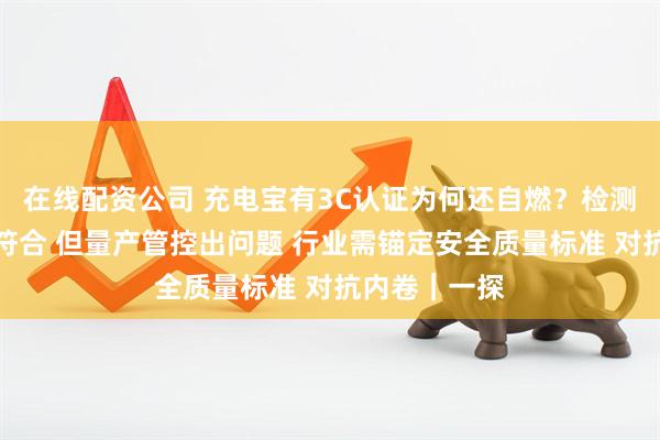在线配资公司 充电宝有3C认证为何还自燃？检测机构：样品符合 但量产管控出问题 行业需锚定安全质量标准 对抗内卷｜一探