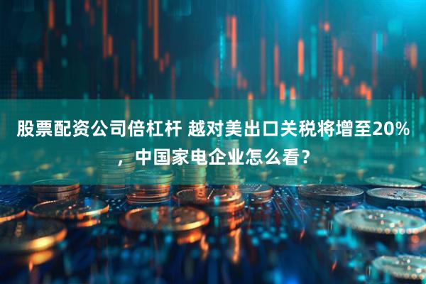 股票配资公司倍杠杆 越对美出口关税将增至20%，中国家电企业怎么看？