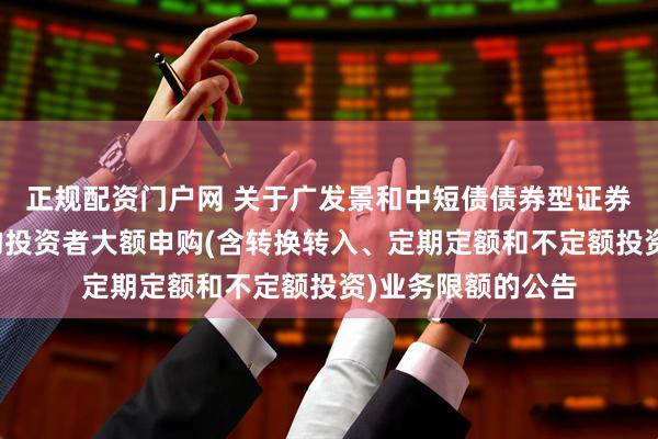 正规配资门户网 关于广发景和中短债债券型证券投资基金调整机构投资者大额申购(含转换转入、定期定额和不定额投资)业务限额的公告