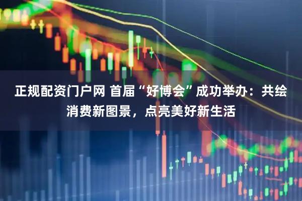正规配资门户网 首届“好博会”成功举办：共绘消费新图景，点亮美好新生活