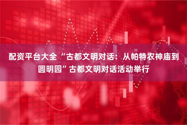 配资平台大全 “古都文明对话：从帕特农神庙到圆明园”古都文明对话活动举行