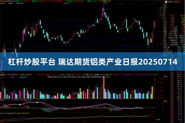 杠杆炒股平台 瑞达期货铝类产业日报20250714