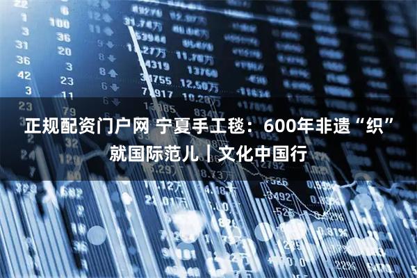 正规配资门户网 宁夏手工毯：600年非遗“织”就国际范儿｜文化中国行