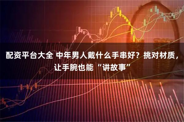 配资平台大全 中年男人戴什么手串好？挑对材质，让手腕也能 “讲故事”