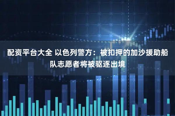 配资平台大全 以色列警方：被扣押的加沙援助船队志愿者将被驱逐出境