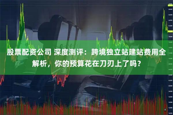 股票配资公司 深度测评：跨境独立站建站费用全解析，你的预算花在刀刃上了吗？
