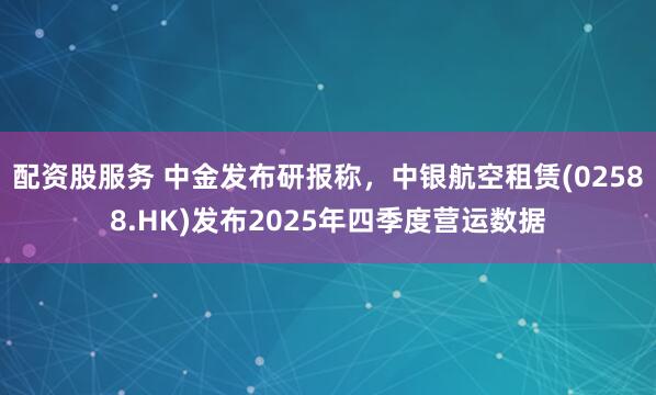 配资股服务 中金发布研报称，中银航空租赁(02588.HK)发布2025年四季度营运数据